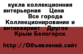 кукла коллекционная интерьерная  › Цена ­ 30 000 - Все города Коллекционирование и антиквариат » Другое   . Крым,Белогорск